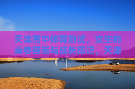 天津高中体育测试，女生的青春答卷与成长印记，天津高中女生体育测试，青春答卷与成长印记