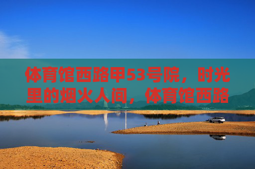 体育馆西路甲53号院,时光里的烟火人间,体育馆西路甲53号院,时光里的烟火人间 体育馆西路甲53号院,时光里的烟火人间,体育馆西路甲53号院,时光里的烟火人间