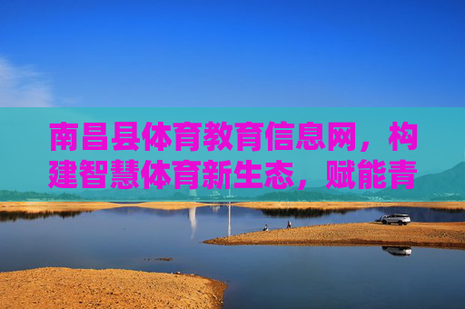 南昌县体育教育信息网，构建智慧体育新生态，赋能青少年健康成长，南昌县体育教育信息网，构建智慧体育新生态 赋能青少年健康成长