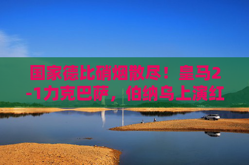国家德比硝烟散尽！皇马2-1力克巴萨，伯纳乌上演红蓝逆转好戏，国家德比皇马2-1逆转巴萨，伯纳乌上演红蓝好戏