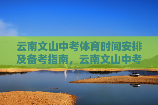 云南文山中考体育时间安排及备考指南,云南文山中考体育时间安排与备考指南 云南文山中考体育时间安排及备考指南,云南文山中考体育时间安排与备考指南