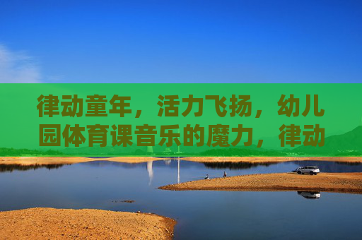 律动童年，活力飞扬，幼儿园体育课音乐的魔力，律动童年，幼儿园体育课的音乐魔力