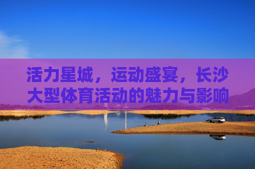 活力星城,运动盛宴,长沙大型体育活动的魅力与影响,活力星城运动盛宴,长沙大型体育活动的魅力与影响 活力星城,运动盛宴,长沙大型体育活动的魅力与影响,活力星城运动盛宴,长沙大型体育活动的魅力与影响