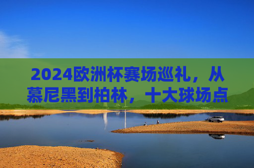 2024欧洲杯赛场巡礼,从慕尼黑到柏林,十大球场点燃足球激情,2024欧洲杯十大球场巡礼,从慕尼黑到柏林点燃足球激情 2024欧洲杯赛场巡礼,从慕尼黑到柏林,十大球场点燃足球激情,2024欧洲杯十大球场巡礼,从慕尼黑到柏林点燃足球激情