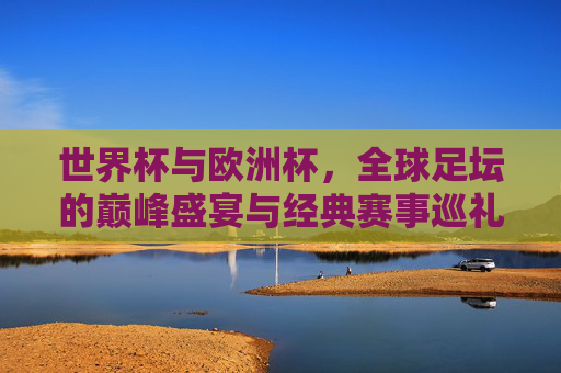 世界杯与欧洲杯，全球足坛的巅峰盛宴与经典赛事巡礼，世界杯与欧洲杯，全球足坛巅峰盛宴与经典赛事巡礼