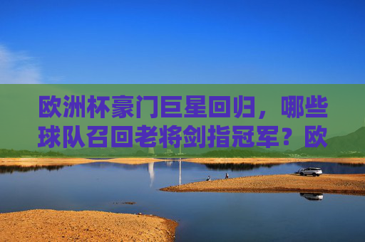 欧洲杯豪门巨星回归,哪些球队召回老将剑指冠军?欧洲杯豪门巨星回归,球队召回老将剑指冠军 欧洲杯豪门巨星回归,哪些球队召回老将剑指冠军?欧洲杯豪门巨星回归,球队召回老将剑指冠军