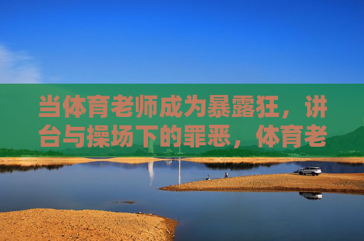 当体育老师成为暴露狂，讲台与操场下的罪恶，体育老师的双面罪恶，讲台上的师者与操场下的暴露狂