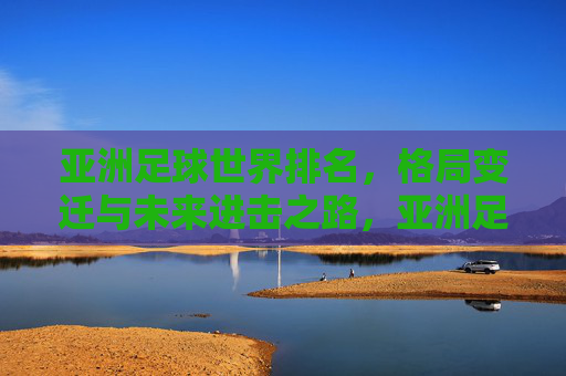 亚洲足球世界排名,格局变迁与未来进击之路,亚洲足球世界排名,格局变迁与进击之路 亚洲足球世界排名,格局变迁与未来进击之路,亚洲足球世界排名,格局变迁与进击之路