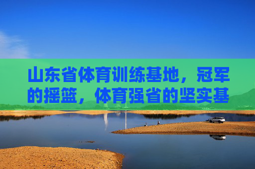 山东省体育训练基地,冠军的摇篮,体育强省的坚实基石,山东体育训练基地,冠军摇篮,强省基石 山东省体育训练基地,冠军的摇篮,体育强省的坚实基石,山东体育训练基地,冠军摇篮,强省基石