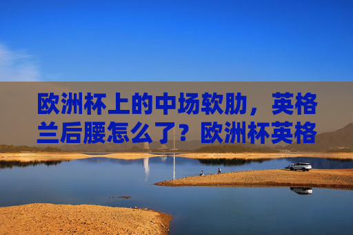 欧洲杯上的中场软肋,英格兰后腰怎么了?欧洲杯英格兰后腰,中场软肋之问 欧洲杯上的中场软肋,英格兰后腰怎么了?欧洲杯英格兰后腰,中场软肋之问