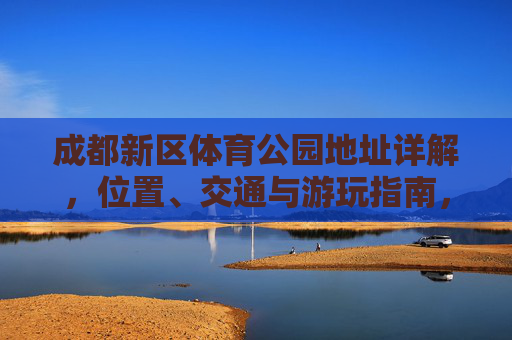 成都新区体育公园地址详解，位置、交通与游玩指南，成都新区体育公园地址详解，位置、交通与游玩指南