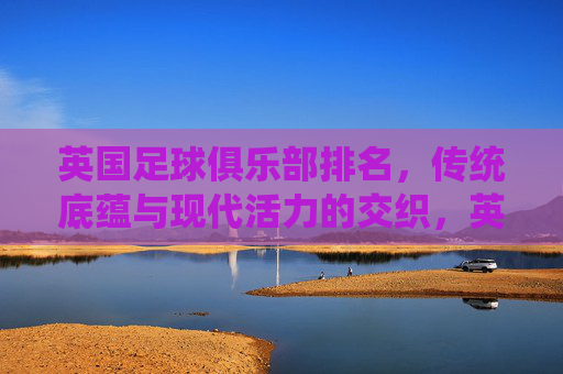 英国足球俱乐部排名,传统底蕴与现代活力的交织,英国足球俱乐部,传统底蕴与现代活力的交织 英国足球俱乐部排名,传统底蕴与现代活力的交织,英国足球俱乐部,传统底蕴与现代活力的交织