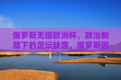 俄罗斯无缘欧洲杯,政治制裁下的足坛缺席,俄罗斯因政治制裁无缘欧洲杯 俄罗斯无缘欧洲杯,政治制裁下的足坛缺席,俄罗斯因政治制裁无缘欧洲杯