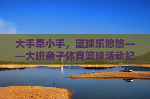 大手牵小手,篮球乐悠悠——大班亲子体育篮球活动纪实,大手牵小手,篮球乐悠悠——大班亲子篮球活动纪实 大手牵小手,篮球乐悠悠——大班亲子体育篮球活动纪实,大手牵小手,篮球乐悠悠——大班亲子篮球活动纪实