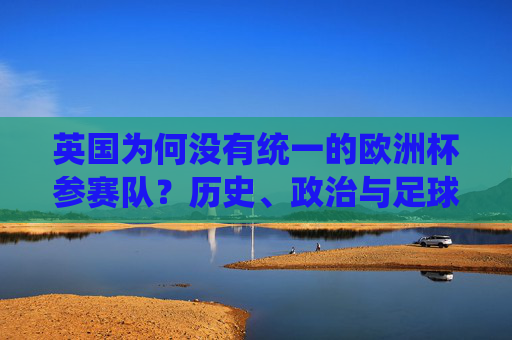 英国为何没有统一的欧洲杯参赛队?历史、政治与足球的深度解析,英国为何没有统一的欧洲杯参赛队?历史、政治与足球深度解析 英国为何没有统一的欧洲杯参赛队?历史、政治与足球的深度解析,英国为何没有统一的欧洲杯参赛队?历史、政治与足球深度解析