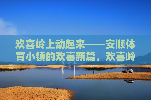 欢喜岭上动起来——安顺体育小镇的欢喜新篇,欢喜岭动起来,安顺体育小镇新篇 欢喜岭上动起来——安顺体育小镇的欢喜新篇,欢喜岭动起来,安顺体育小镇新篇
