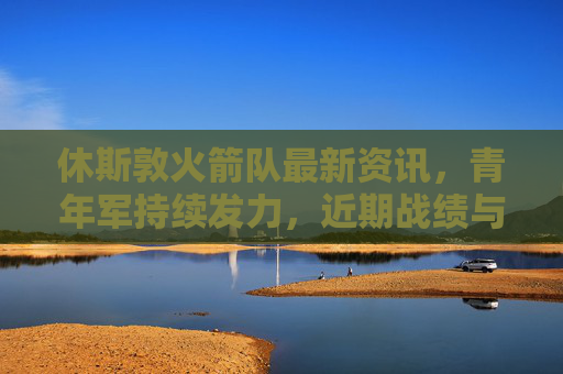 休斯敦火箭队最新资讯，青年军持续发力，近期战绩与球员成长引关注，休斯敦火箭青年军持续发力 近期战绩与球员成长受关注