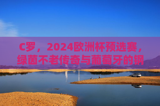 C罗,2024欧洲杯预选赛,绿茵不老传奇与葡萄牙的钢铁脊梁,C罗,2024欧预赛绿茵不老传奇与葡萄牙钢铁脊梁 C罗,2024欧洲杯预选赛,绿茵不老传奇与葡萄牙的钢铁脊梁,C罗,2024欧预赛绿茵不老传奇与葡萄牙钢铁脊梁