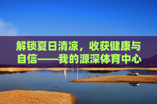 解锁夏日清凉,收获健康与自信——我的源深体育中心游泳课之旅 解锁夏日清凉,收获健康与自信——我的源深体育中心游泳课之旅