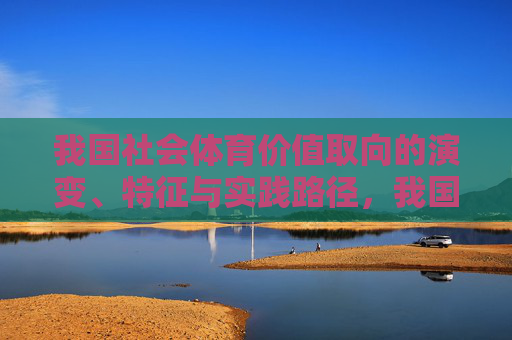 我国社会体育价值取向的演变、特征与实践路径,我国社会体育价值取向的演变、特征与实践路径 我国社会体育价值取向的演变、特征与实践路径,我国社会体育价值取向的演变、特征与实践路径