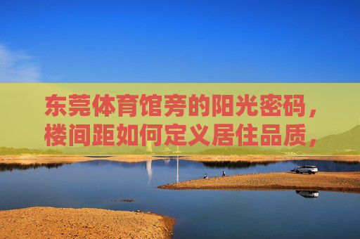 东莞体育馆旁的阳光密码,楼间距如何定义居住品质,东莞体育馆旁,楼间距里的阳光密码,定义居住品质 东莞体育馆旁的阳光密码,楼间距如何定义居住品质,东莞体育馆旁,楼间距里的阳光密码,定义居住品质