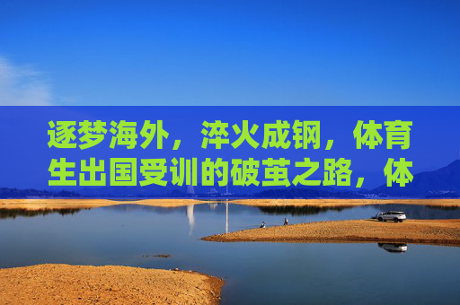 逐梦海外,淬火成钢,体育生出国受训的破茧之路,体育生逐梦海外,淬火成钢的破茧之路 逐梦海外,淬火成钢,体育生出国受训的破茧之路,体育生逐梦海外,淬火成钢的破茧之路