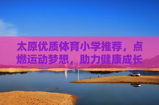 太原优质体育小学推荐，点燃运动梦想，助力健康成长，太原优质体育小学推荐，点燃运动梦想，助力健康成长