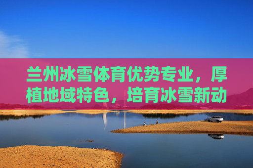 兰州冰雪体育优势专业，厚植地域特色，培育冰雪新动能，兰州冰雪体育优势专业，厚植地域特色，育冰雪新动能