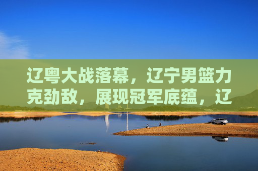 辽粤大战落幕,辽宁男篮力克劲敌,展现冠军底蕴,辽宁力克劲敌,辽粤大战展现冠军底蕴 辽粤大战落幕,辽宁男篮力克劲敌,展现冠军底蕴,辽宁力克劲敌,辽粤大战展现冠军底蕴
