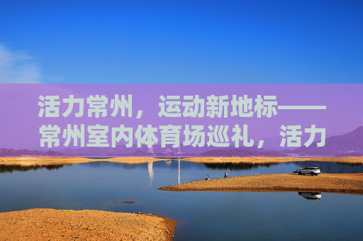 活力常州,运动新地标——常州室内体育场巡礼,活力常州运动新地标——常州室内体育场巡礼 活力常州,运动新地标——常州室内体育场巡礼,活力常州运动新地标——常州室内体育场巡礼