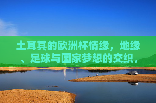 土耳其的欧洲杯情缘,地缘、足球与国家梦想的交织,土耳其欧洲杯,地缘、足球与国家梦想的交响 土耳其的欧洲杯情缘,地缘、足球与国家梦想的交织,土耳其欧洲杯,地缘、足球与国家梦想的交响