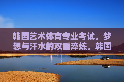 韩国艺术体育专业考试,梦想与汗水的双重淬炼,韩国艺体专业考试,梦想与汗水的双重淬炼 韩国艺术体育专业考试,梦想与汗水的双重淬炼,韩国艺体专业考试,梦想与汗水的双重淬炼