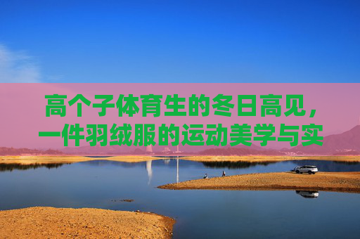 高个子体育生的冬日高见,一件羽绒服的运动美学与实用主义,高个子体育生的冬日高见,羽绒服的运动美学与实用主义 高个子体育生的冬日高见,一件羽绒服的运动美学与实用主义,高个子体育生的冬日高见,羽绒服的运动美学与实用主义