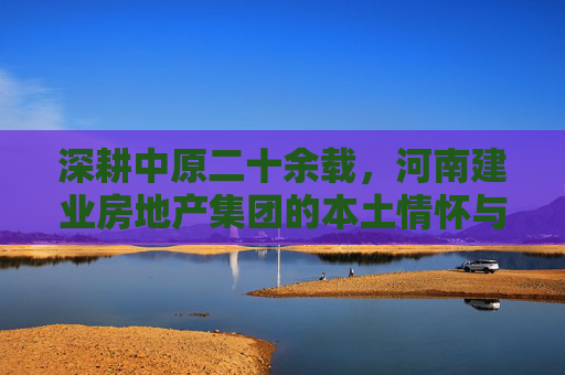 深耕中原二十余载,河南建业房地产集团的本土情怀与时代担当,河南建业,深耕中原二十余载的本土情怀与时代担当 深耕中原二十余载,河南建业房地产集团的本土情怀与时代担当,河南建业,深耕中原二十余载的本土情怀与时代担当