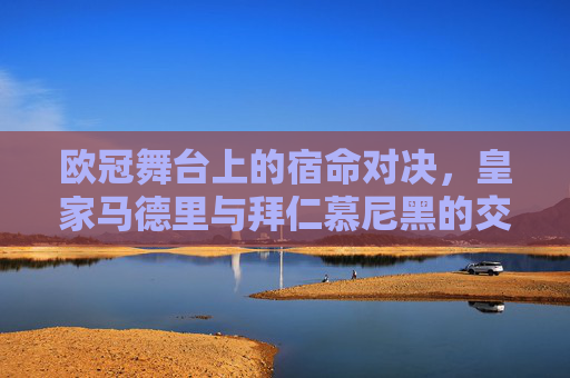 欧冠舞台上的宿命对决,皇家马德里与拜仁慕尼黑的交锋编年史,欧冠宿命对决,皇马与拜仁的交锋编年史 欧冠舞台上的宿命对决,皇家马德里与拜仁慕尼黑的交锋编年史,欧冠宿命对决,皇马与拜仁的交锋编年史