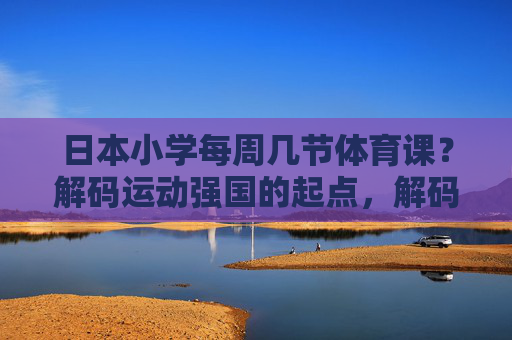 日本小学每周几节体育课?解码运动强国的起点,解码日本小学体育课,运动强国的起点 日本小学每周几节体育课?解码运动强国的起点,解码日本小学体育课,运动强国的起点