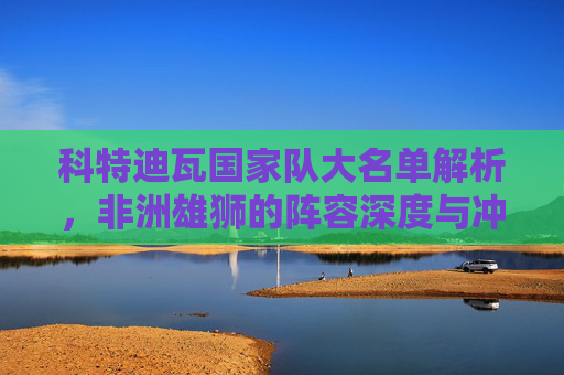 科特迪瓦国家队大名单解析,非洲雄狮的阵容深度与冲击力,科特迪瓦非洲雄狮大名单,深度与冲击力解析 科特迪瓦国家队大名单解析,非洲雄狮的阵容深度与冲击力,科特迪瓦非洲雄狮大名单,深度与冲击力解析