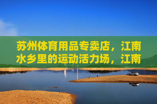 苏州体育用品专卖店,江南水乡里的运动活力场,江南水乡里的苏州运动活力场 苏州体育用品专卖店,江南水乡里的运动活力场,江南水乡里的苏州运动活力场