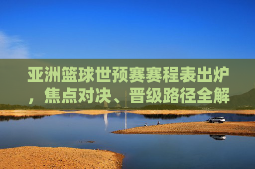 亚洲篮球世预赛赛程表出炉，焦点对决、晋级路径全解析，亚洲篮球世预赛赛程出炉，焦点对决与晋级路径全解析