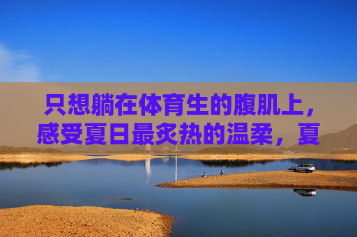 只想躺在体育生的腹肌上,感受夏日最炙热的温柔,夏日腹肌上的炙热温柔 只想躺在体育生的腹肌上,感受夏日最炙热的温柔,夏日腹肌上的炙热温柔