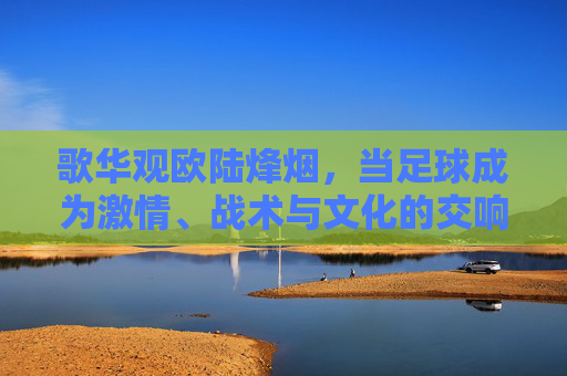 歌华观欧陆烽烟,当足球成为激情、战术与文化的交响,歌华观欧陆烽烟,足球激情、战术与文化的交响 歌华观欧陆烽烟,当足球成为激情、战术与文化的交响,歌华观欧陆烽烟,足球激情、战术与文化的交响