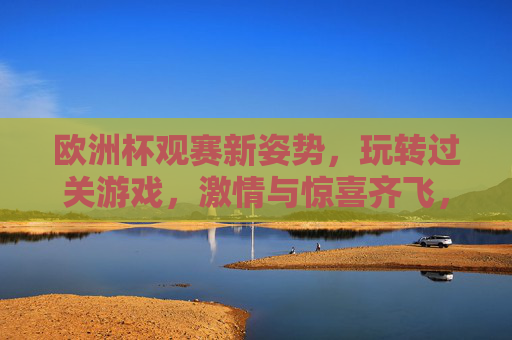 欧洲杯观赛新姿势,玩转过关游戏,激情与惊喜齐飞,欧洲杯观赛新姿势,玩转过关游戏,激情惊喜齐飞 欧洲杯观赛新姿势,玩转过关游戏,激情与惊喜齐飞,欧洲杯观赛新姿势,玩转过关游戏,激情惊喜齐飞