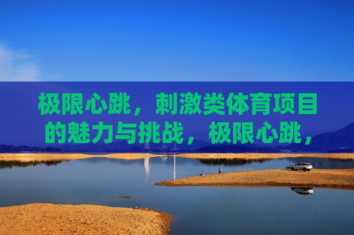 极限心跳,刺激类体育项目的魅力与挑战,极限心跳,刺激体育项目的魅力与挑战 极限心跳,刺激类体育项目的魅力与挑战,极限心跳,刺激体育项目的魅力与挑战