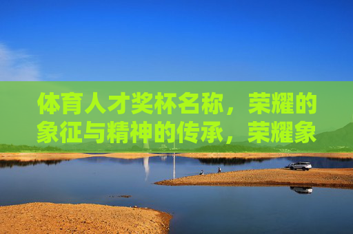 体育人才奖杯名称,荣耀的象征与精神的传承,荣耀象征·精神传承,体育人才奖杯 体育人才奖杯名称,荣耀的象征与精神的传承,荣耀象征·精神传承,体育人才奖杯