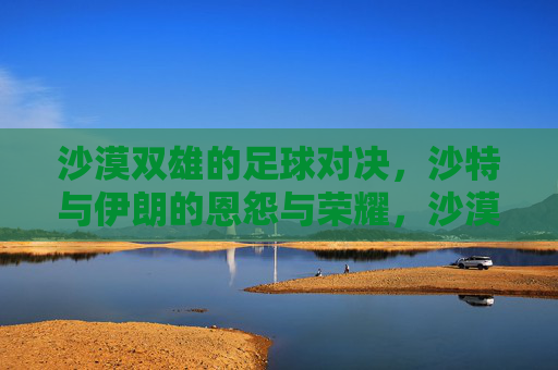 沙漠双雄的足球对决,沙特与伊朗的恩怨与荣耀,沙漠双雄对决,沙特与伊朗的恩怨与荣耀 沙漠双雄的足球对决,沙特与伊朗的恩怨与荣耀,沙漠双雄对决,沙特与伊朗的恩怨与荣耀