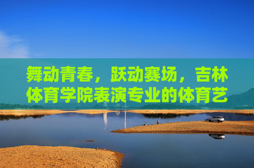 舞动青春,跃动赛场,吉林体育学院表演专业的体育艺术之魂,吉林体育学院表演专业,舞动青春赛场,绽放体育艺术之魂 舞动青春,跃动赛场,吉林体育学院表演专业的体育艺术之魂,吉林体育学院表演专业,舞动青春赛场,绽放体育艺术之魂
