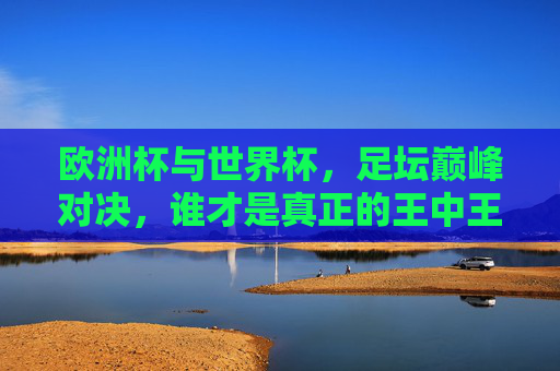 欧洲杯与世界杯,足坛巅峰对决,谁才是真正的王中王?足坛巅峰对决,欧洲杯与世界杯,谁称王中王? 欧洲杯与世界杯,足坛巅峰对决,谁才是真正的王中王?足坛巅峰对决,欧洲杯与世界杯,谁称王中王?