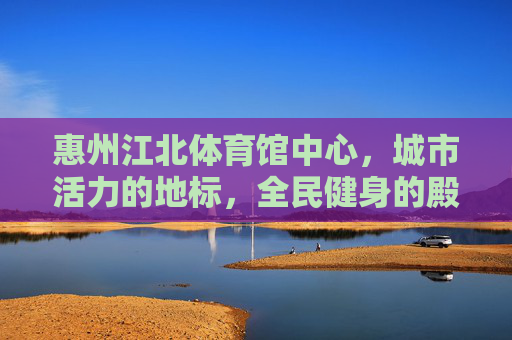 惠州江北体育馆中心,城市活力的地标,全民健身的殿堂,城市活力地标,全民健身殿堂——惠州江北体育馆中心 惠州江北体育馆中心,城市活力的地标,全民健身的殿堂,城市活力地标,全民健身殿堂——惠州江北体育馆中心