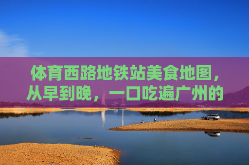 体育西路地铁站美食地图,从早到晚,一口吃遍广州的烟火气,体育西路地铁美食地图,从早到晚,一口吃遍广州烟火气 体育西路地铁站美食地图,从早到晚,一口吃遍广州的烟火气,体育西路地铁美食地图,从早到晚,一口吃遍广州烟火气