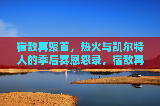 宿敌再聚首，热火与凯尔特人的季后赛恩怨录，宿敌再聚首，热火与凯尔特人的季后赛恩怨